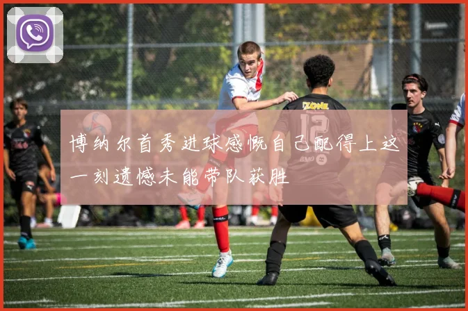 博纳尔首秀进球感慨自己配得上这一刻遗憾未能带队获胜