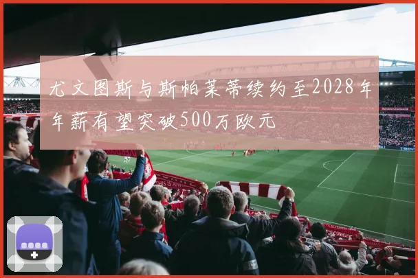 尤文图斯与斯帕莱蒂续约至2028年年薪有望突破500万欧元