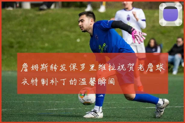 詹姆斯转发保罗里维拉祝贺老詹球衣特制补丁的温馨瞬间