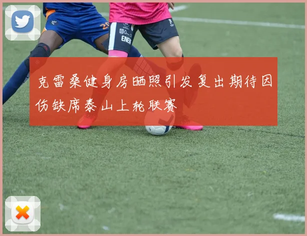 克雷桑健身房晒照引发复出期待因伤缺席泰山上轮联赛