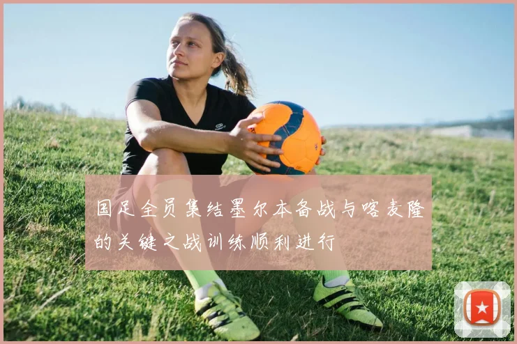 国足全员集结墨尔本备战与喀麦隆的关键之战训练顺利进行