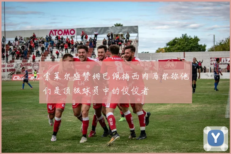 索莱尔盛赞姆巴佩梅西内马尔称他们是顶级球员中的佼佼者