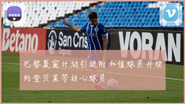 巴黎夏窗计划引进附加值球员并续约登贝莱等核心球员