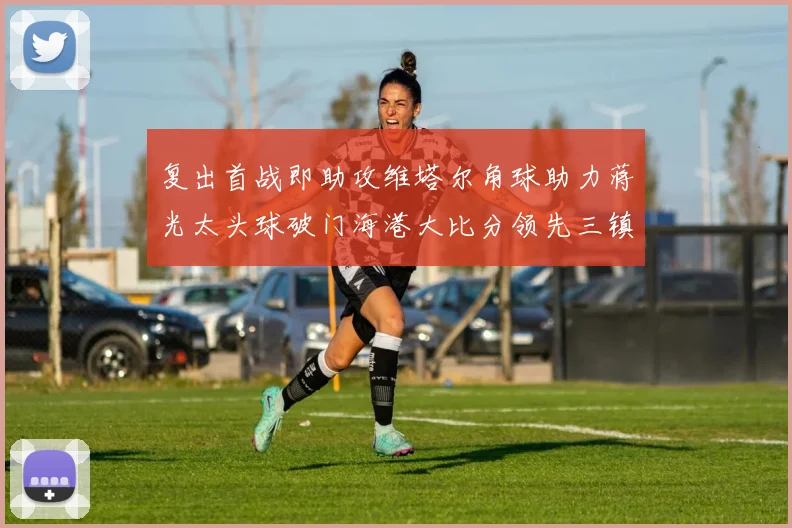 复出首战即助攻维塔尔角球助力蒋光太头球破门海港大比分领先三镇