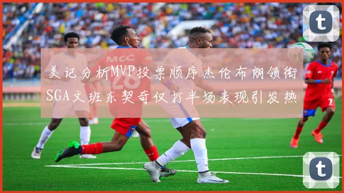 美记分析MVP投票顺序杰伦布朗领衔SGA文班东契奇仅打半场表现引发热议