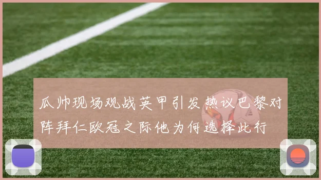 瓜帅现场观战英甲引发热议巴黎对阵拜仁欧冠之际他为何选择此行