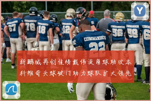 新鹏城再创佳绩戴伟浚角球助攻本科维奇头球破门助力球队扩大领先优势