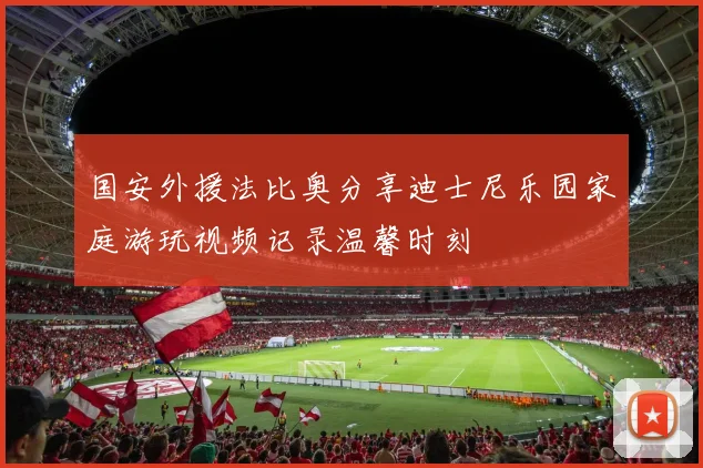 国安外援法比奥分享迪士尼乐园家庭游玩视频记录温馨时刻
