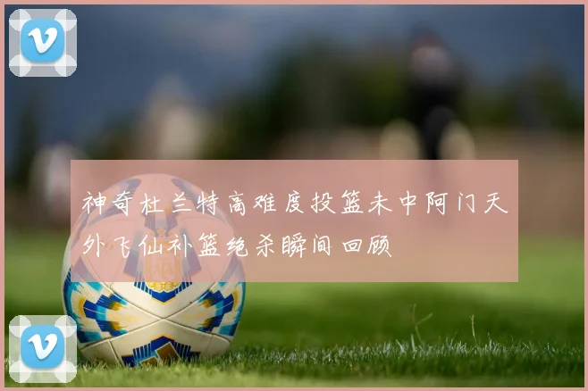神奇杜兰特高难度投篮未中阿门天外飞仙补篮绝杀瞬间回顾