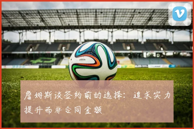 詹姆斯谈签约前的选择：追求实力提升而非合同金额
