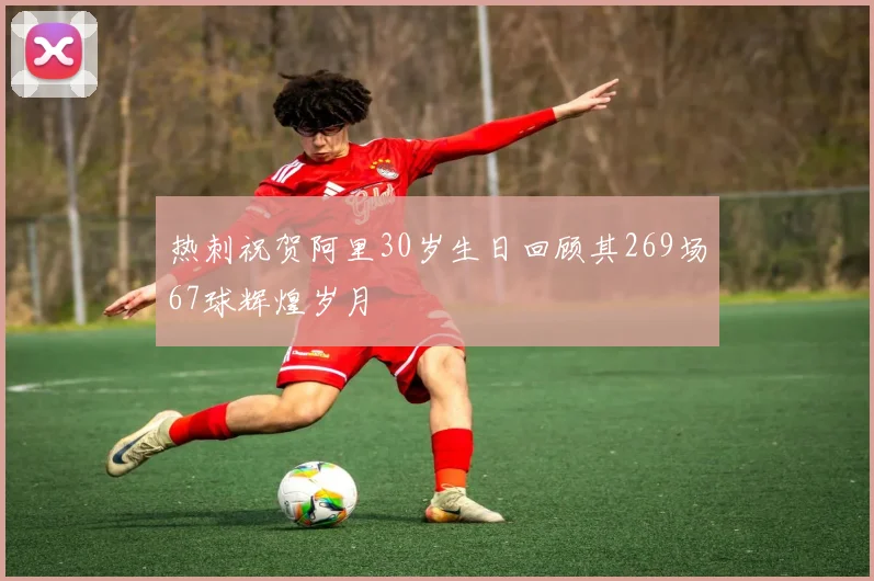 热刺祝贺阿里30岁生日回顾其269场67球辉煌岁月