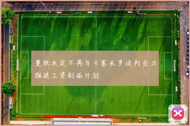 曼联决定不再与卡塞米罗谈判全力推进工资削减计划