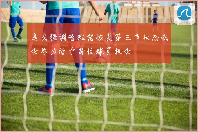 乌戈强调哈维需恢复第三节状态我会尽力给予每位球员机会