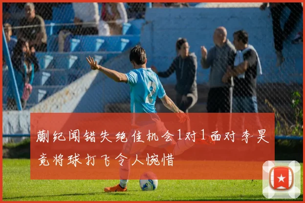 蒯纪闻错失绝佳机会1对1面对李昊竟将球打飞令人惋惜