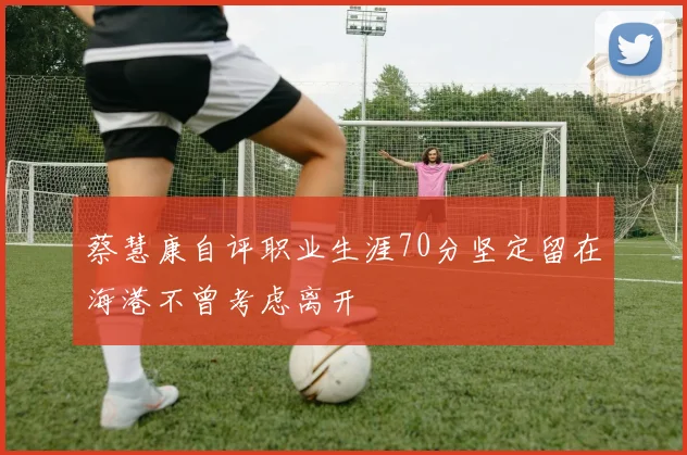 蔡慧康自评职业生涯70分坚定留在海港不曾考虑离开