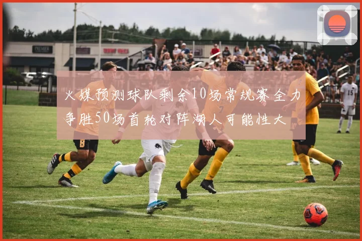 火媒预测球队剩余10场常规赛全力争胜50场首轮对阵湖人可能性大