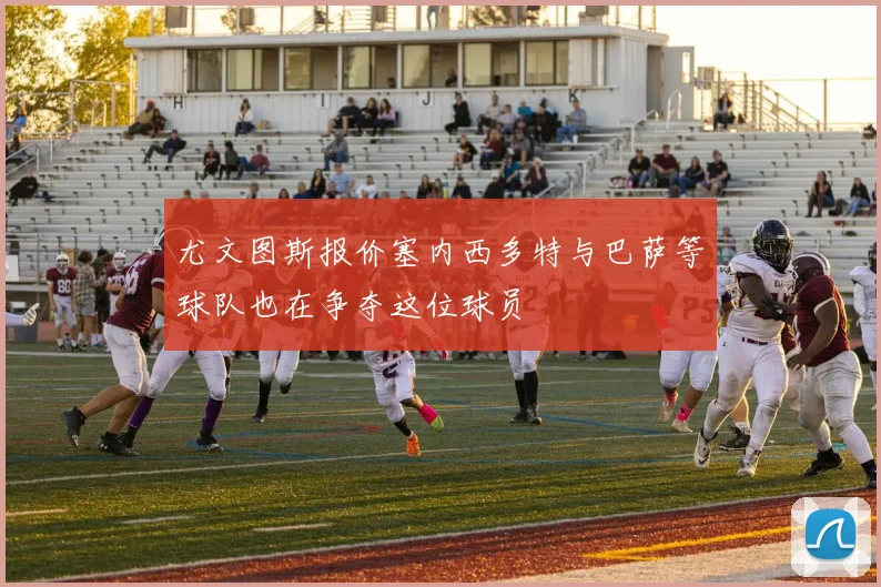 尤文图斯报价塞内西多特与巴萨等球队也在争夺这位球员