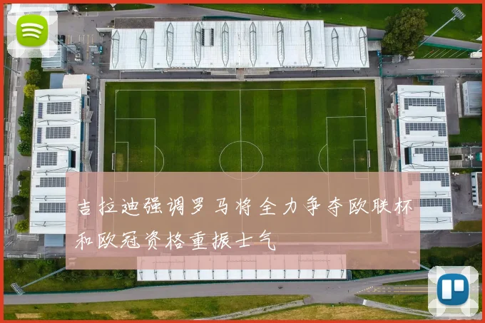 吉拉迪强调罗马将全力争夺欧联杯和欧冠资格重振士气