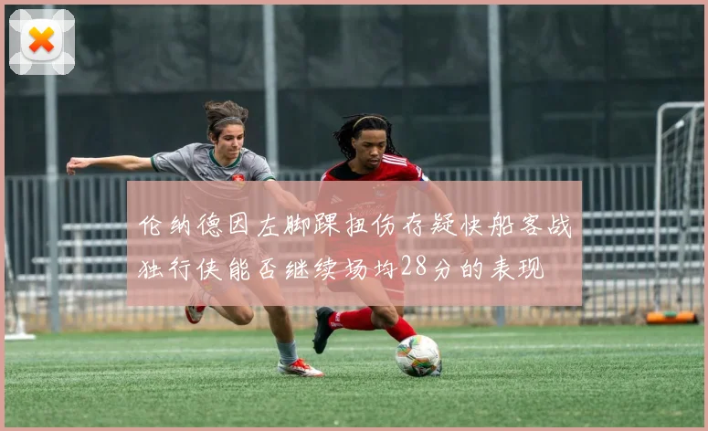伦纳德因左脚踝扭伤存疑快船客战独行侠能否继续场均28分的表现