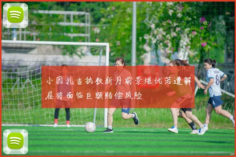 小因扎吉执教新月前景堪忧若遭解雇将面临巨额赔偿风险