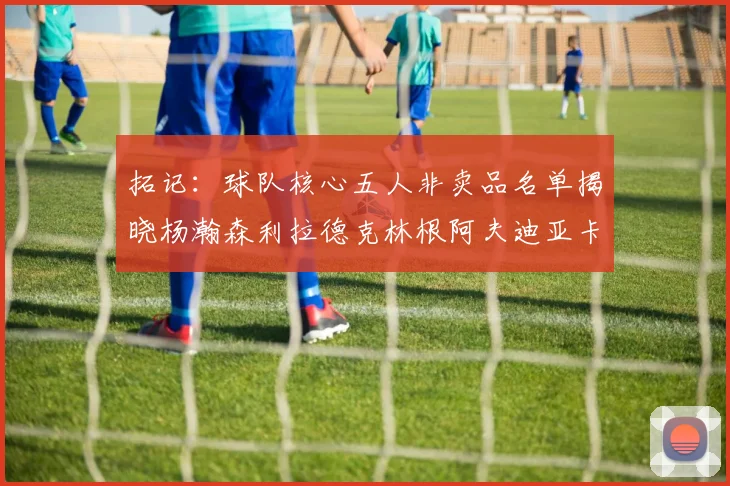 拓记：球队核心五人非卖品名单揭晓杨瀚森利拉德克林根阿夫迪亚卡马拉成未来基石