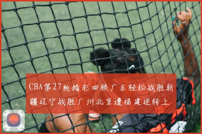 CBA第27轮精彩回顾广东轻松战胜新疆辽宁战胜广州北京遭福建逆转上海击败山东