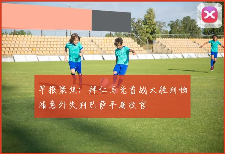 早报聚焦：拜仁马竞首战大胜利物浦意外失利巴萨平局收官