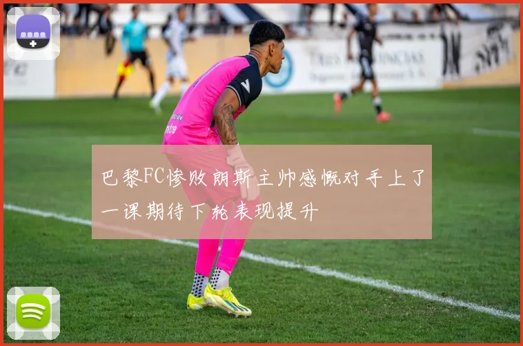 巴黎FC惨败朗斯主帅感慨对手上了一课期待下轮表现提升