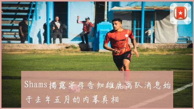 Shams揭露字母告知雄鹿离队消息始于去年五月的内幕真相